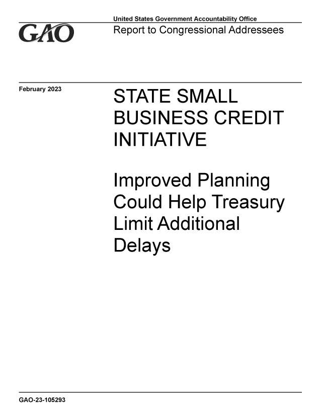 handle is hein.gao/gaoofh0001 and id is 1 raw text is: United States Government Accountability Office
Report to Congressional Addressees

February 2023

STATE SMALL

BUSINESS CREDIT
INITIATIVE

I

mproved Planning

Could Help Treasury
Limit Additional
Delays

GAO-23-105293

77


