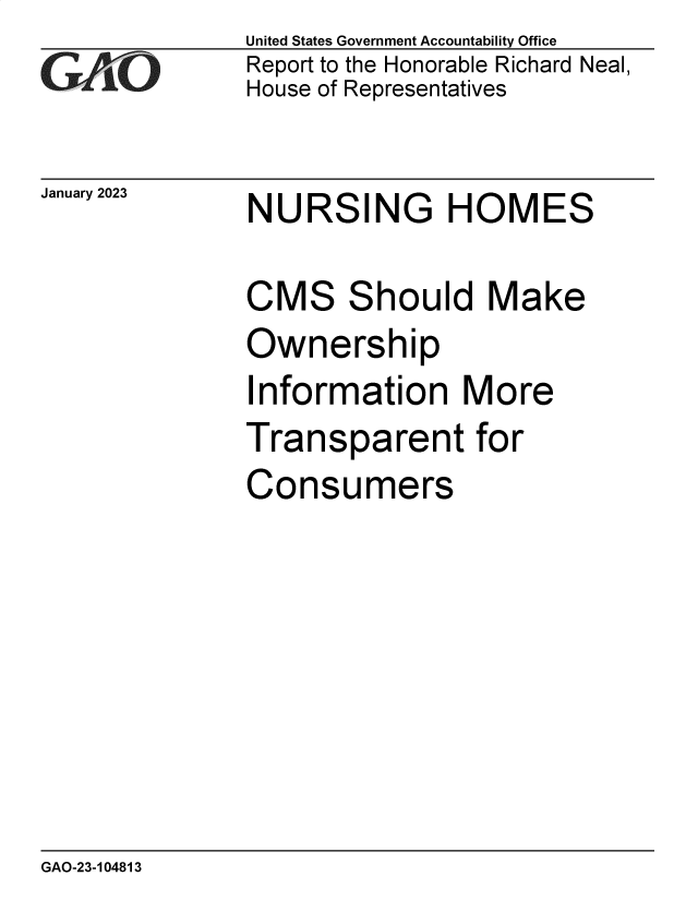 handle is hein.gao/gaoofj0001 and id is 1 raw text is: United States Government Accountability Office
Report to the Honorable Richard Neal,
House of Representatives

January 2023 NURSING HOMES

CMS Should Make
Ownership
Information More
Transparent for
Consumers

GAO-23-104813


