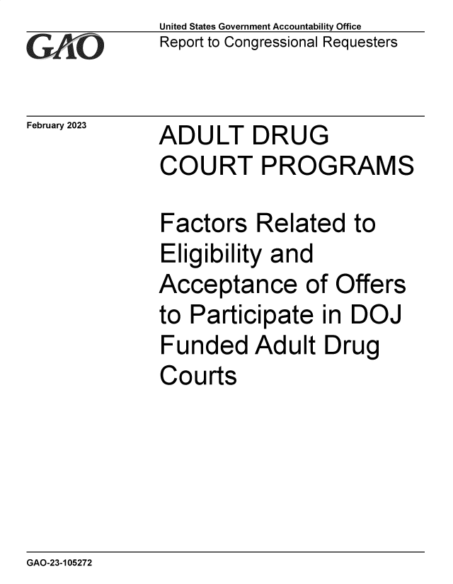 handle is hein.gao/gaoogj0001 and id is 1 raw text is: United States Government Accountability Office
Report to Congressional Requesters

February 2023

ADULT DRUG
COURT PROGRAMS

Factors Related to
Eligibility and
Acceptance of Offers
to Participate in DOJ
Funded Adult Drug
Courts

GAO-23-105272


