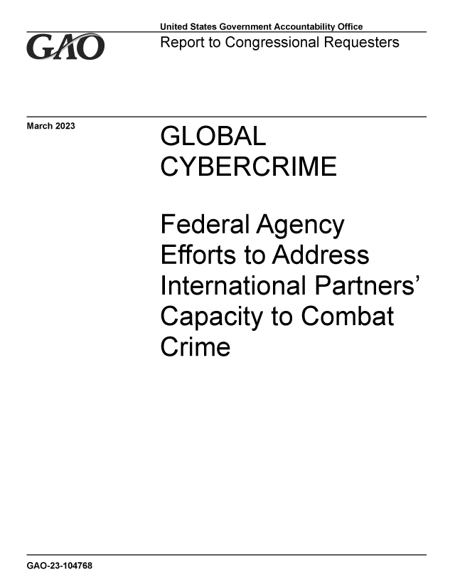 handle is hein.gao/gaoohu0001 and id is 1 raw text is: United States Government Accountability Office
Report to Congressional Requesters


March 2023


GLOBAL
CYBERCRIME


Federal   Agency
Efforts  to Address
International   Partners'
Capacity   to  Combat
Crime


GAO-23-104768



