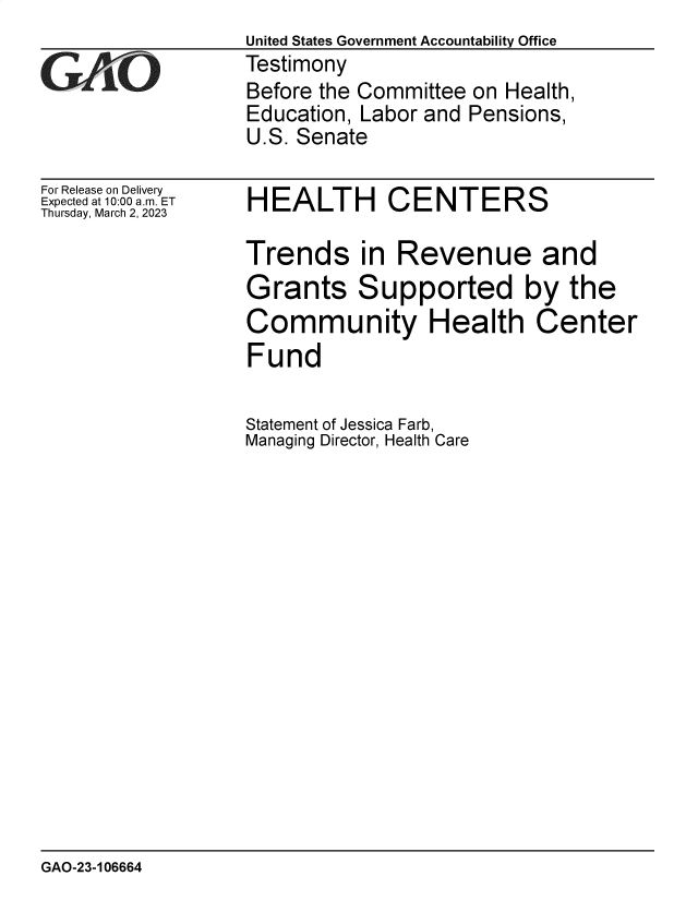 handle is hein.gao/gaoohy0001 and id is 1 raw text is:          United States Government Accountability Office
_Q      Testimony
         Before the Committee on Health,
         Education, Labor and Pensions,
         U.S. Senate


For Release on Delivery
Expected at 10:00 am. ET
Thursday, March 2, 2023


HEALTH CENTERS

Trends in Revenue and
Grants Supported by the
Community Health Center
Fund


Statement of Jessica Farb,
Managing Director, Health Care


GAO-23-106664


