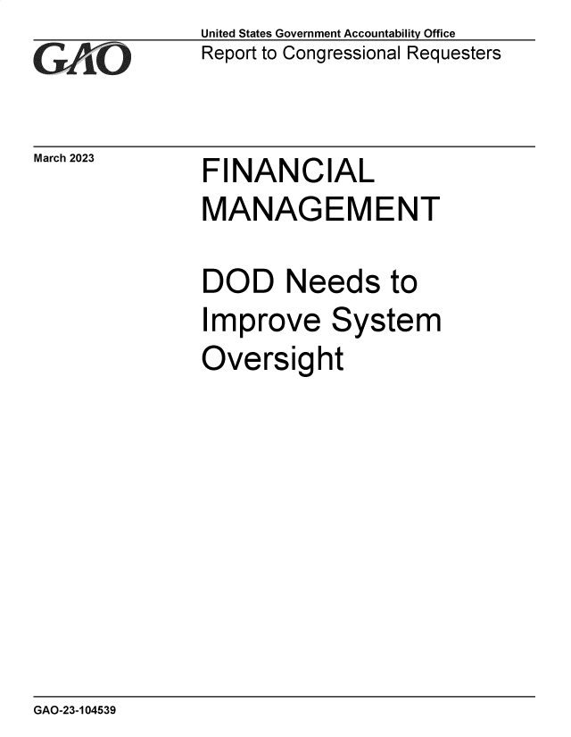 handle is hein.gao/gaooib0001 and id is 1 raw text is: United States Government Accountability Office
Report to Congressional Requesters

March 2023

FINANCIAL

MANAGEMENT
DOD Needs to
Improve System
Oversight

GAO-23-104539



