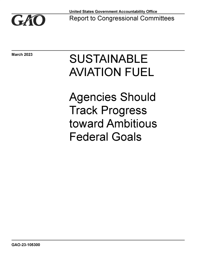 handle is hein.gao/gaoojw0001 and id is 1 raw text is: United States Government Accountability Office
Report to Congressional Committees


March 2023


SUSTAINABLE
AVIATION FUEL

Agencies Should
Track   Progress
toward   Ambitious
Federal   Goals


GAO-23-105300


