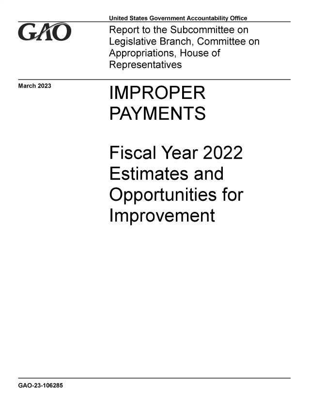handle is hein.gao/gaookg0001 and id is 1 raw text is: United States Government Accountability Office
Report to the Subcommittee on
Legislative Branch, Committee on
Appropriations, House of
Representatives

March 2023

I

MPROPER

PAYMENTS

Fiscal Year

2022

Estimates and
Opportunities for
Improvement

GAO-23-106285


