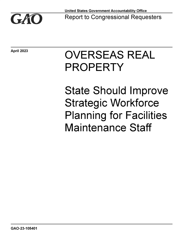 handle is hein.gao/gaooky0001 and id is 1 raw text is: United States Government Accountability Office
Report to Congressional Requesters

April 2023

OVERSEAS REAL

PROPERTY

State

S

hould Improve

Strategic Workforce
Planning for Facilities
Maintenance Staff

GAO-23-105401


