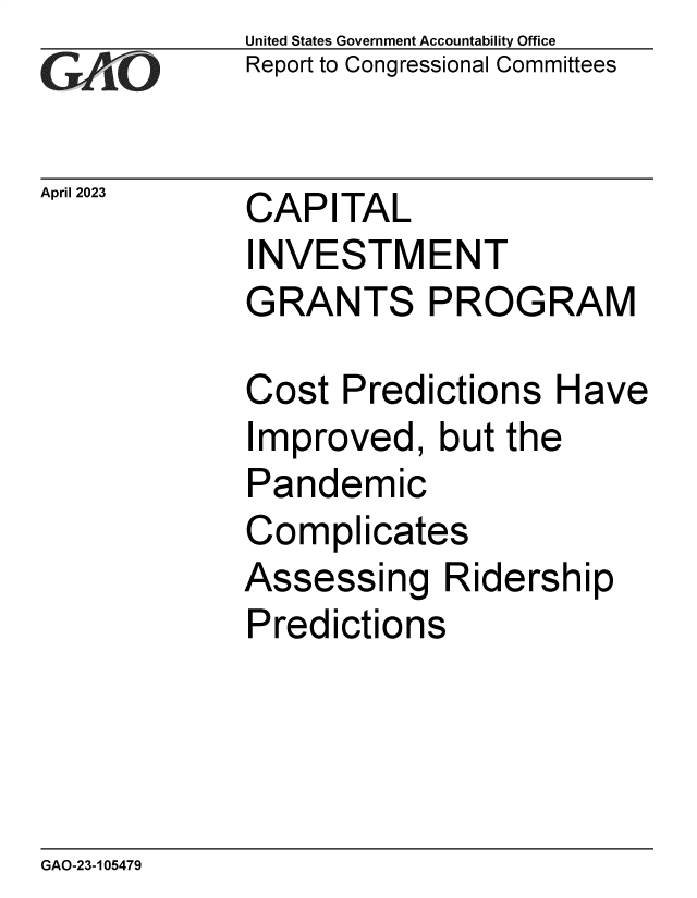 handle is hein.gao/gaoolm0001 and id is 1 raw text is: United States Government Accountability Office
Report to Congressional Committees


April 2023   CAPITAL
             INVESTMENT
             GRANTS PROGRAM


Cost  Predictions   Have
Improved,   but the
Pandemic
Complicates
Assessing Ridership
Predictions


GAO-23-105479


