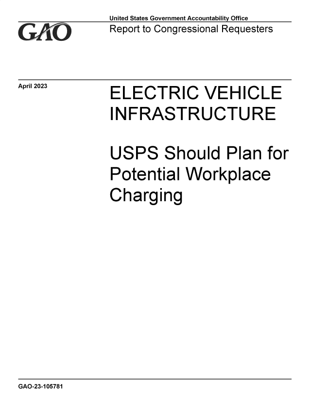 handle is hein.gao/gaoolt0001 and id is 1 raw text is: United States Government Accountability Office
Report to Congressional Requesters


April 2023


ELECTRIC VEHICLE
INFRASTRUCTURE

USPS Should Plan for
Potential  Workplace
Charging


GAO-23-105781


