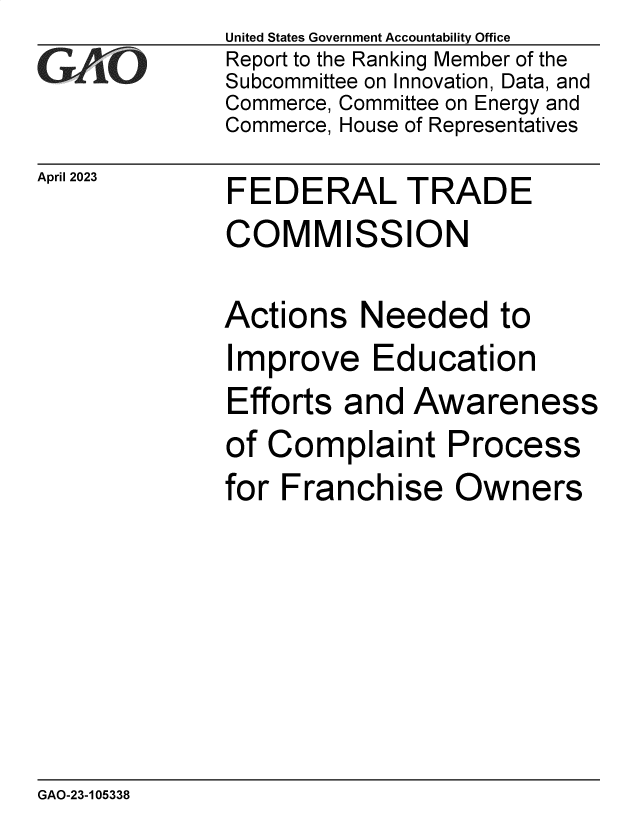 handle is hein.gao/gaoomc0001 and id is 1 raw text is: United States Government Accountability Office
Report to the Ranking Member of the
Subcommittee on Innovation, Data, and
Commerce, Committee on Energy and
Commerce, House of Representatives


FEDERAL TRADE


FEDERAL TRADE
COMMISSION

Actions   Needed to


I


mprove Education


Efforts and  Awaren


of Complaint


for Franch


ise


ess


Process
Owners


GAO-23-105338


April 2023


