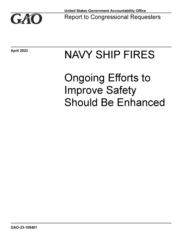 handle is hein.gao/gaooms0001 and id is 1 raw text is: United States Government Accountability Office
Report to Congressional Requesters


April 2023


NAVY SHIP FIRES


Ongoing Efforts to


I


mprove Safety


S


hould Be Enhanced


GAO-23-105481


