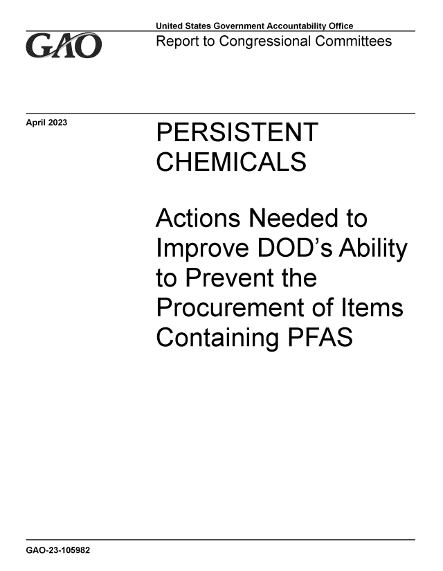 handle is hein.gao/gaoonm0001 and id is 1 raw text is: United States Government Accountability Office
Report to Congressional Committees


April 2023


PERSISTENT
CHEMICALS


Actions   Needed to
Improve DOD's Ability
to Prevent   the
Procurement of Items
Containing PFAS


GAO-23-105982


