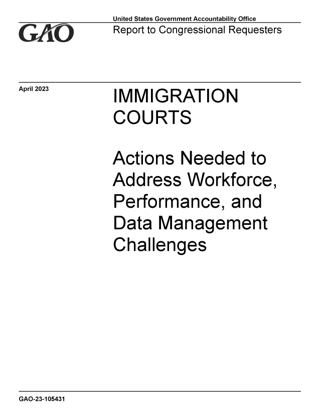 handle is hein.gao/gaoonp0001 and id is 1 raw text is: United States Government Accountability Office
Report to Congressional Requesters


April 2023


IMMIGRATION
COURTS


Actions   Needed to
Address Workforce,
Performance, and
Data   Management
Challenges


GAO-23-105431


