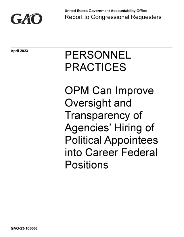 handle is hein.gao/gaoonv0001 and id is 1 raw text is: United States Government Accountability Office
Report to Congressional Requesters


April 2023


PERSONNEL
PRACTICES


OPM Can Improve
Oversight   and
Transparency of
Agencies'   Hiring  of
Political Appointees
into Career   Federal
Positions


GAO-23-105066



