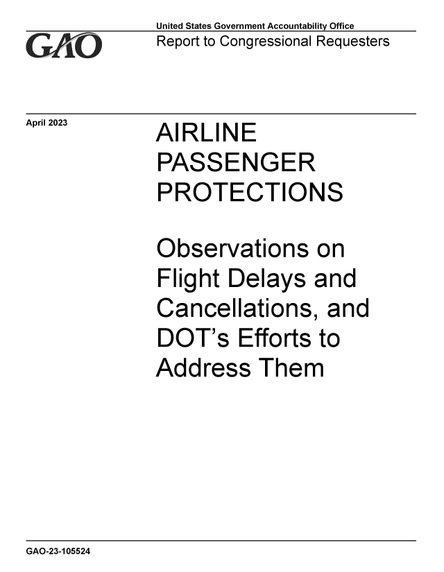 handle is hein.gao/gaoonz0001 and id is 1 raw text is: United States Government Accountability Office
Report to Congressional Requesters


April 2023


AIRLINE


PASSENGER
PROTECTIONS

Observations on
Flight  Delays  and
Cancellations, and
DOT's Efforts to
Address Them


GAO-23-105524


