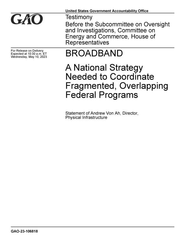 handle is hein.gao/gaoooy0001 and id is 1 raw text is: 
For Release on Delivery
Expected at 10:30 am. ET
Wednesday, May 10, 2023


BROADBAND


A  National Strategy
Needed to Coordinate
Fragmented, Overlapping
Federal Programs

Statement of Andrew Von Ah, Director,
Physical Infrastructure


GAO-23-106818


United States Government Accountability Office
Testimony
Before the Subcommittee on Oversight
and Investigations, Committee on
Energy and Commerce,   House of
Representatives


