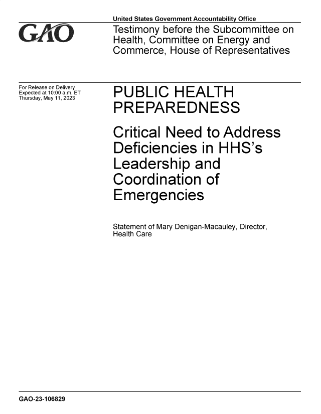 handle is hein.gao/gaoopf0001 and id is 1 raw text is: United States Government Accountability Office
Testimony before the Subcommittee on
Health, Committee on Energy and
Commerce,  House of Representatives


For Release on Delivery
Expected at 10:00 am. ET
Thursday, May 11, 2023


PUBLIC HEALTH
PREPAREDNESS


Critical  Need to Address
Deficiencies in HHS's
Leadership and
Coordination of
Emergencies

Statement of Mary Denigan-Macauley, Director,
Health Care


GAO-23-106829


