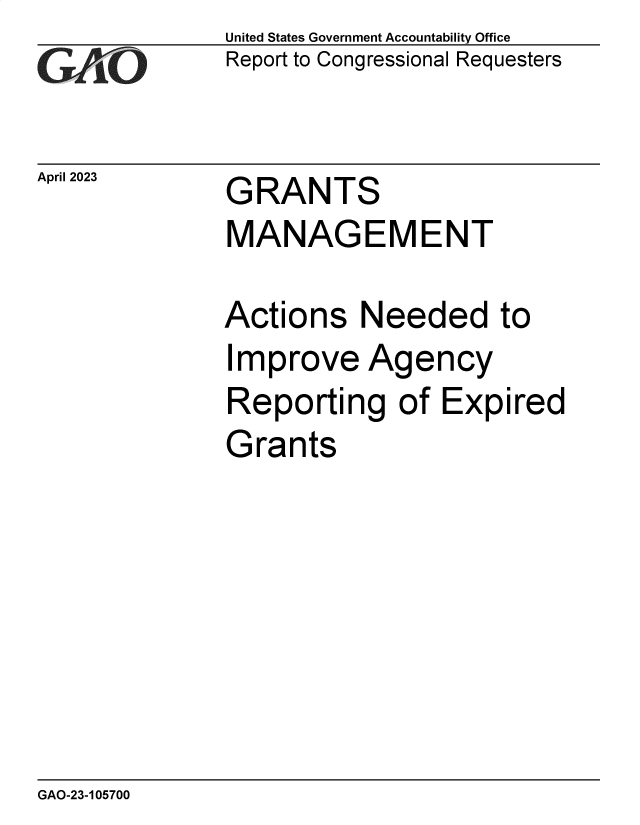 handle is hein.gao/gaoopo0001 and id is 1 raw text is: United States Government Accountability Office
Report to Congressional Requesters


April 2023


GRANTS


MANAGEMENT

Actions   Needed to
Improve Agency
Reporting of Expired
Grants


GAO-23-105700


