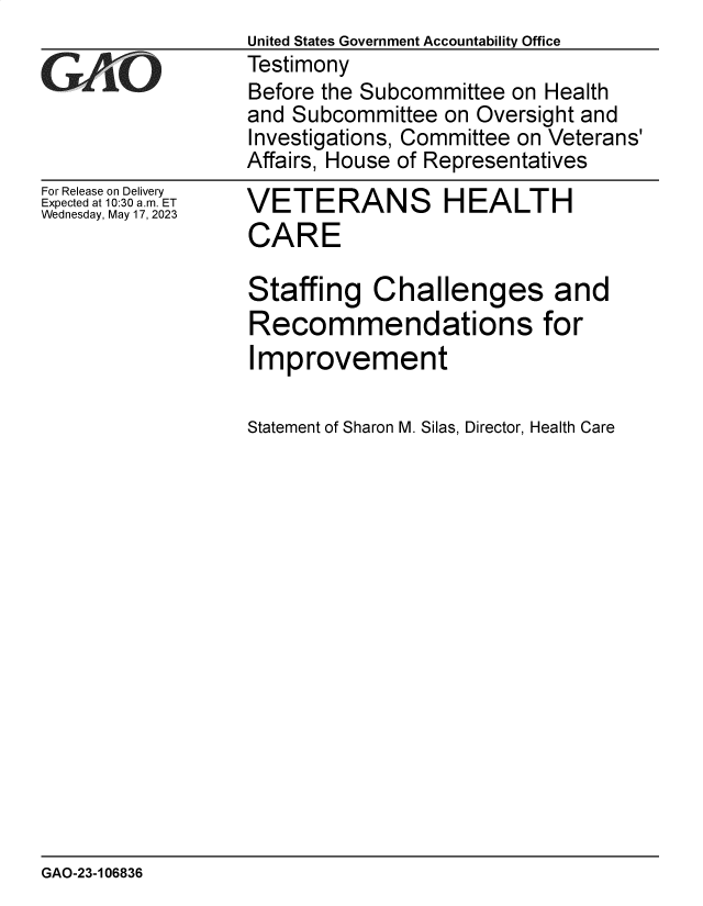 handle is hein.gao/gaooqd0001 and id is 1 raw text is: 
For Release on Delivery
Expected at 10:30 am. ET
Wednesday, May 17, 2023


VETERANS HEALTH
CARE

Staffing Challenges and
Recommendations for
Improvement

Statement of Sharon M. Silas, Director, Health Care


GAO-23-106836


United States Government Accountability Office
Testimony
Before the Subcommittee on Health
and Subcommittee  on Oversight and
Investigations, Committee on Veterans'
Affairs, House of Representatives


