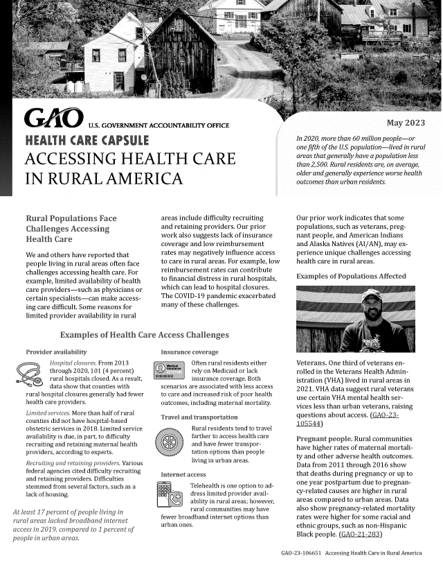 handle is hein.gao/gaooqf0001 and id is 1 raw text is: 















GAOL       U.S. GOVERNMENT ACCOUNTABILITY OFFICE

HEALTH CARE CAPSULE

ACCESSING HEALTH CARE


IN RURAL AMERICA


May  2023


In 2020, more than 60 million people-or
one fifth of the US. population-lived in rural
areas thatgenerally have a population less
than 2,500. Rural residents are, on average,
older and generally experience worse health
outcomes than urban residents.


Rural  Populations Face
Challenges   Accessing
Health   Care

We and others have reported that
people living in rural areas often face
challenges accessing health care. For
example, limited availability of health
care providers-such as physicians or
certain specialists-can make access-
ing care difficult. Some reasons for
limited provider availability in rural


areas include difficulty recruiting
and retaining providers. Our prior
work also suggests lack of insurance
coverage and low reimbursement
rates may negatively influence access
to care in rural areas. For example, low
reimbursement  rates can contribute
to financial distress in rural hospitals,
which can lead to hospital closures.
The COVID-19  pandemic exacerbated
many  of these challenges.


Our prior work indicates that some
populations, such as veterans, preg-
nant people, and American Indians
and Alaska Natives (AI/AN), may ex-
perience unique challenges accessing
health care in rural areas.

Examples  of Populations Affected


Examples of Health Care Access Challenge!


    Provider availability
           hospital closures. From 2013
           through 2020, 101 (4 percent)
           rural hospitals closed. As a result,
           data show that counties with
    rural hospital closures generally had fewer
    health care providers.
    Limited services. More than half of rural
    counties did not have hospital-based
    obstetric services in 2018. Limited service
    availability is due, in part, to difficulty
    recruiting and retaining maternal health
    providers, according to experts.
    Recruiting and retaining providers. Various
    federal agencies cited difficulty recruiting
    and retaining providers. Difficulties
    stemmed from several factors, such as a
    lack of housing.

At least 17 percent of people living in
rural areas lacked broadband internet
access in 2019, compared to 1 percent of
people in urban areas.


Insurance coverage
         Often rural residents either
         rely on Medicaid or lack
         insurance coverage. Both
scenarios are associated with less access
to care and increased risk of poor health
outcomes, including maternal mortality.

Travel and transportation


Rural residents tend to travel
farther to access health care
and have fewer transpor-
tation options than people
living in urban areas.


Internet access
F5_1      Telehealth is one option to ad-
          dress limited provider avail-
          ability in rural areas; however,
          rural communities may have
 fewer broadband internet options than
 urban ones.


    Veterans. One third of veterans en-
    rolled in the Veterans Health Admin-
    istration (VHA) lived in rural areas in
    2021. VHA  data suggest rural veterans
    use certain VHA mental health ser-
    vices less than urban veterans, raising
    questions about access. (GAO-23-
    105544)

    Pregnant  people. Rural communities
    have higher rates of maternal mortali-
    ty and other adverse health outcomes.
    Data from 2011 through 2016  show
    that deaths during pregnancy or up to
    one year postpartum due to pregnan-
    cy-related causes are higher in rural
    areas compared  to urban areas. Data
    also show pregnancy-related mortality
    rates were higher for some racial and
    ethnic groups, such as non-Hispanic
    Black people. (GAO-21-283)

GAO-23-106651 Accessing Health Care in Rural America


j  DJ
  7 CJi


