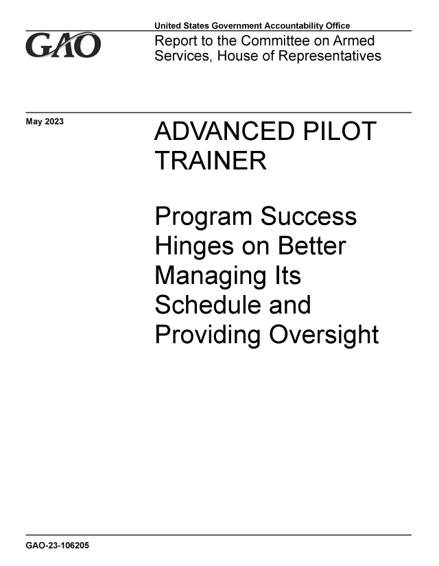 handle is hein.gao/gaooqw0001 and id is 1 raw text is: United States Government Accountability Office
Report to the Committee on Armed
Services, House of Representatives


May 2023


ADVANCED PILOT
TRAINER


Program Success
Hinges   on  Better
Managing Its
Schedule and
Providing   Oversight


GAO-23-106205


