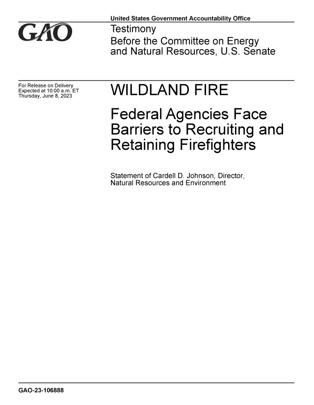 handle is hein.gao/gaootm0001 and id is 1 raw text is: 
United States Government Accountability Office
Testimony
Before the Committee  on Energy
and Natural Resources,  U.S. Senate


For Release on Delivery
Expected at 10:00 am. ET
Thursday, June 8, 2023


WILDLAND FIRE


Federal Agencies Face
Barriers to Recruiting and
Retaining Firefighters


Statement of Cardell D. Johnson, Director,
Natural Resources and Environment


GAO-23-106888


