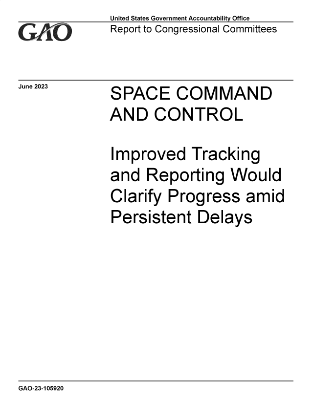 handle is hein.gao/gaootn0001 and id is 1 raw text is: United States Government Accountability Office
Report to Congressional Committees


June 2023


SPACE COMMAND
AND CONTROL


Improved Tracking
and  Reporting   Would
Clarify Progress amid
Persistent   Delays


GAO-23-105920


