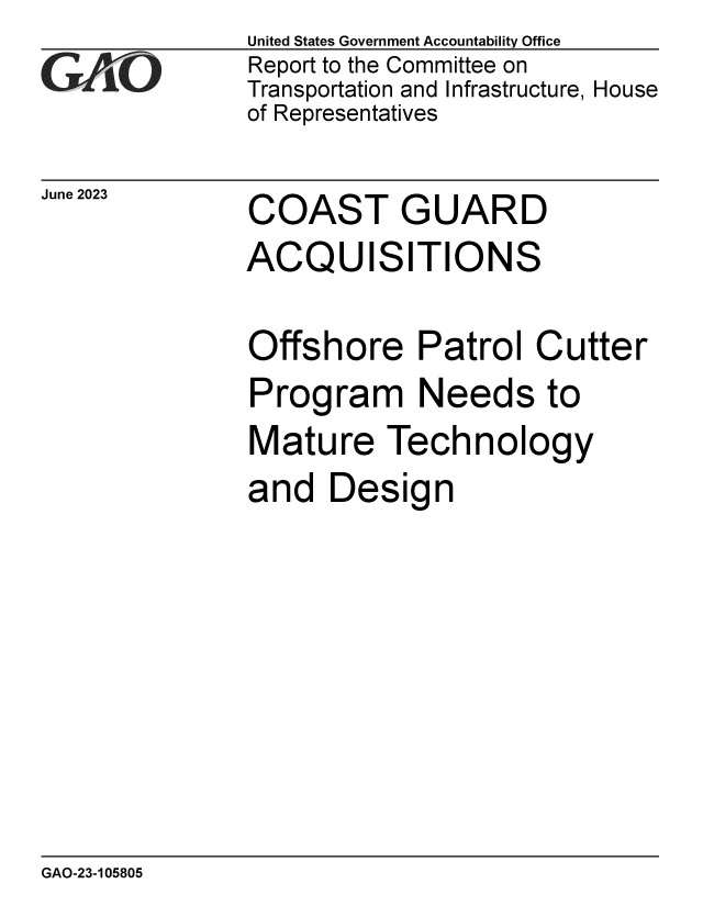 handle is hein.gao/gaooup0001 and id is 1 raw text is: United States Government Accountability Office
Report to the Committee on
Transportation and Infrastructure, House
of Representatives


June 2023


COAST GUARD
ACQUISITIONS


Offshore Patrol Cutter
Program Needs to
Mature Technology
and   Design


GAO-23-105805


