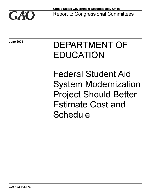 handle is hein.gao/gaooux0001 and id is 1 raw text is: United States Government Accountability Office
Report to Congressional Committees


June 2023


DEPARTMENT OF
EDUCATION


Federal   Student  Aid
System Modernization
Project  Should   Better
Estimate   Cost  and
Schedule


GAO-23-106376


