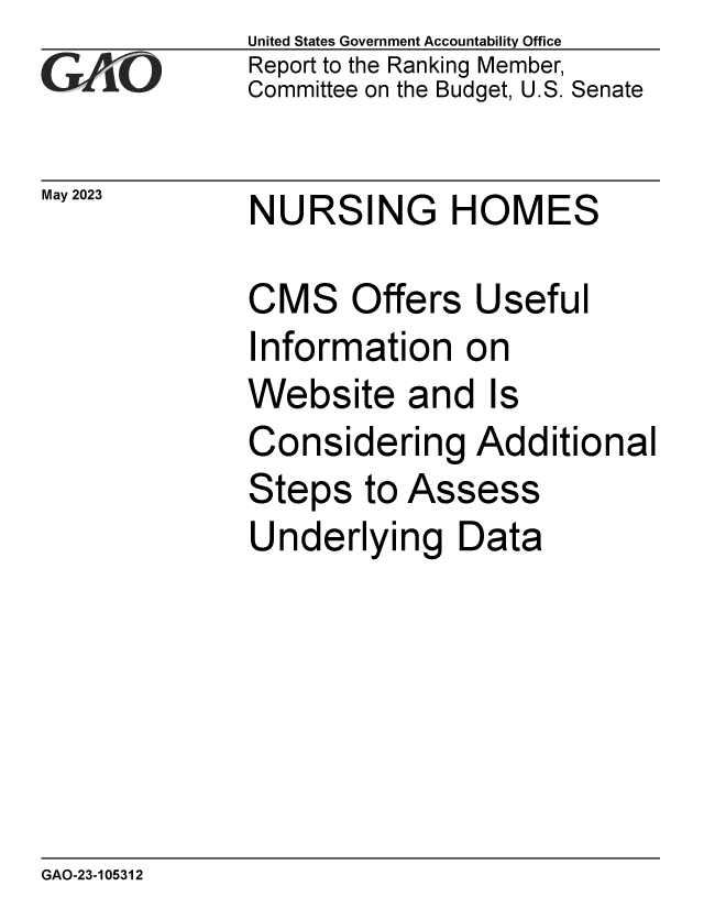 handle is hein.gao/gaoova0001 and id is 1 raw text is: United States Government Accountability Office
Report to the Ranking Member,
Committee on the Budget, U.S. Senate


May 2023


NURSING HOMES


CMS Offers Useful
Information on
Website and Is
Considering Additional
Steps   to Assess
Underlying Data


GAO-23-105312


