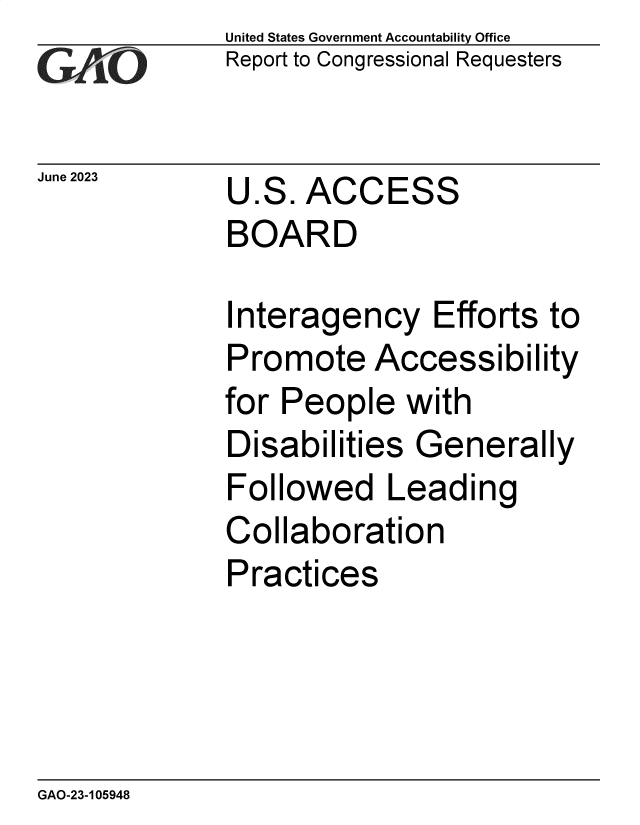 handle is hein.gao/gaoovl0001 and id is 1 raw text is: United States Government Accountability Office
Report to Congressional Requesters


June 2023


U.S.  ACCESS
BOARD


Interagency Efforts to
Promote Accessibility
for People   with
Disabilities  Generally
Followed Leading
Collaboration
Practices


GAO-23-105948


