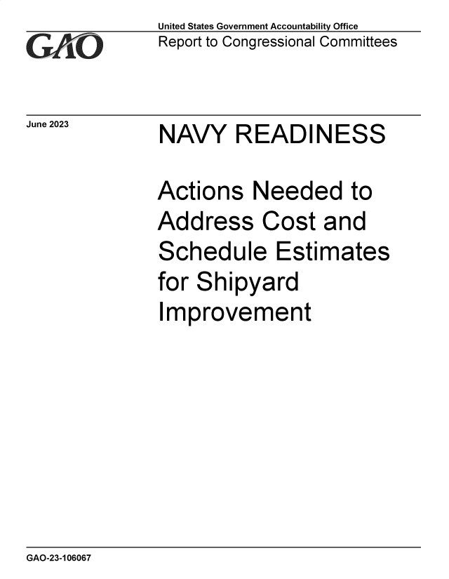 handle is hein.gao/gaoovq0001 and id is 1 raw text is: United States Government Accountability Office
Report to Congressional Committees


June 2023


NAVY READINESS


Actions   Needed to
Address Cost and
Schedule Estimates
for Shipyard
Improvement


GAO-23-106067


