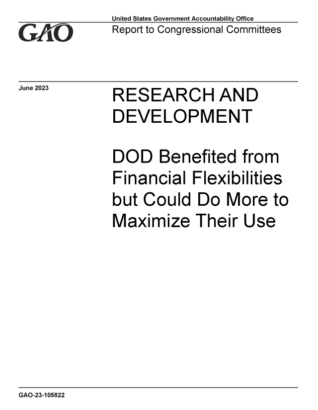 handle is hein.gao/gaoowc0001 and id is 1 raw text is: United States Government Accountability Office
Report to Congressional Committees


June 2023


RESEARCH AND
DEVELOPMENT

DOD Benefited from
Financial   Flexibilities
but Could   Do   More  to
Maximize Their Use


GAO-23-105822


