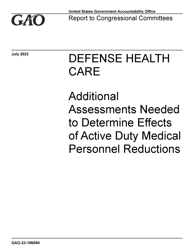 handle is hein.gao/gaooxf0001 and id is 1 raw text is: United States Government Accountability Office
Report to Congressional Committees


July 2023


DEFENSE HEALTH
CARE


Additional
Assessments Needed
to Determine Effects
of Active  Duty  Medical
Personnel Reductions


GAO-23-106094


. .



