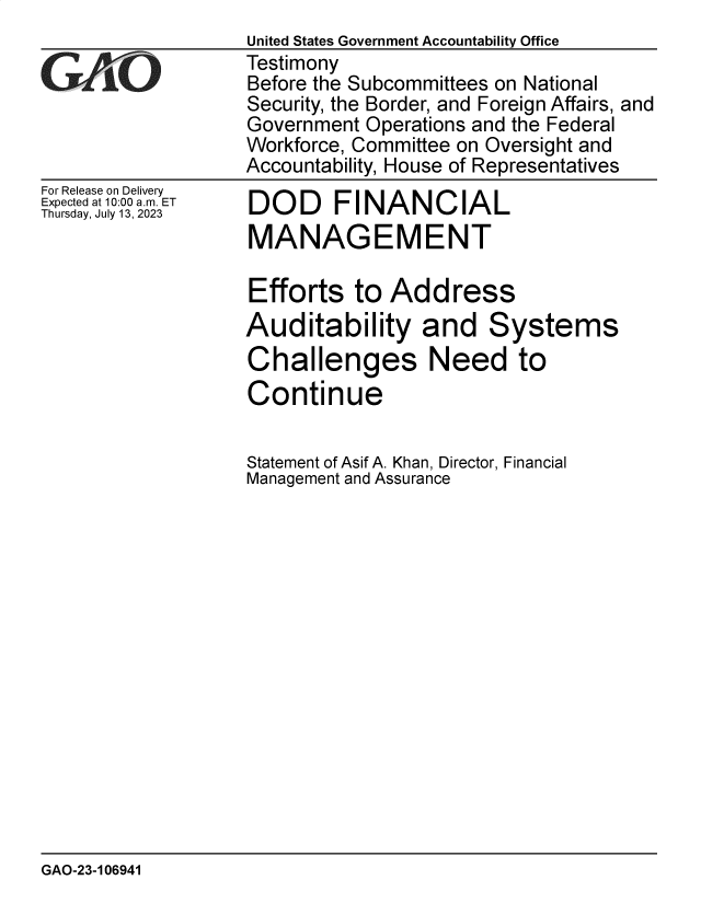 handle is hein.gao/gaooxo0001 and id is 1 raw text is: 
For Release on Delivery
Expected at 10:00 am. ET
Thursday, July 13, 2023


DOD FINANCIAL
MANAGEMENT


Efforts   to  Address
Auditability and Systems
Challenges Need to
Continue


Statement of Asif A. Khan, Director, Financial
Management and Assurance


GAO-23-106941


United States Government Accountability Office
Testimony
Before the Subcommittees on National
Security, the Border, and Foreign Affairs, and
Government Operations and the Federal
Workforce, Committee on Oversight and
Accountability, House of Representatives


