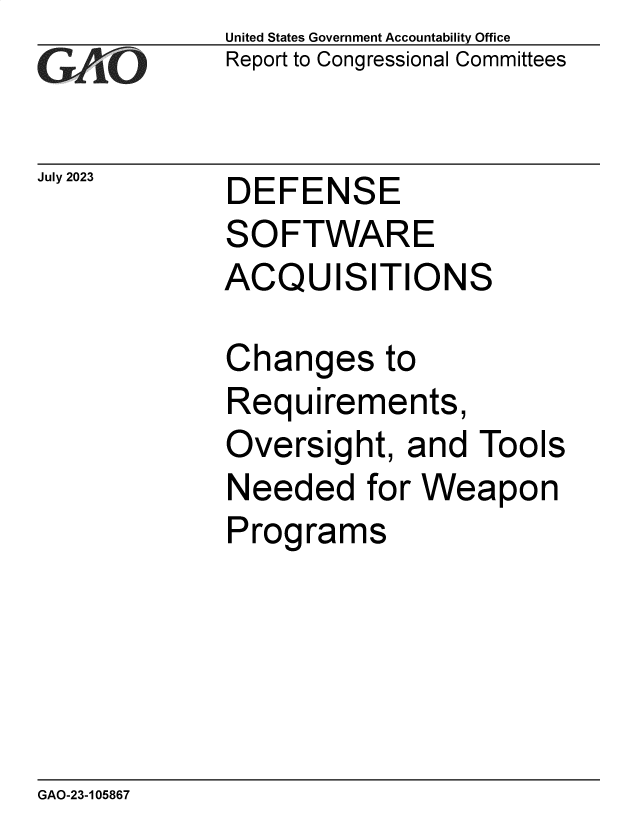 handle is hein.gao/gaooye0001 and id is 1 raw text is: United States Government Accountability Office
Report to Congressional Committees


July 2023


DEFENSE
SOFTWARE
ACQUISITIONS


Changes to
Requirements,
Oversight,  and  Tools
Needed for   Weapon
Programs


GAO-23-105867


