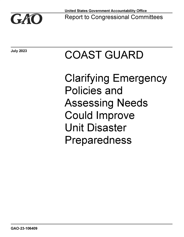 handle is hein.gao/gaooys0001 and id is 1 raw text is:               United States Government Accountability Office
              Report to Congressional Committees


July 2023     COAST GUARD

              Clarifying  Emergency
              Policies  and
              Assessing Needs
              Could   Improve
              Unit  Disaster
              Preparedness


GAO-23-106409


