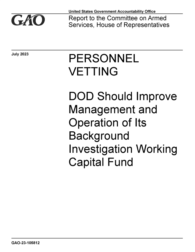 handle is hein.gao/gaoozi0001 and id is 1 raw text is: United States Government Accountability Office
Report to the Committee on Armed
Services, House of Representatives


July 2023


PERSONNEL
VETTING


DOD Should Improve
Management and
Operation of Its
Background
Investigation   Working
Capital  Fund


GAO-23-105812


