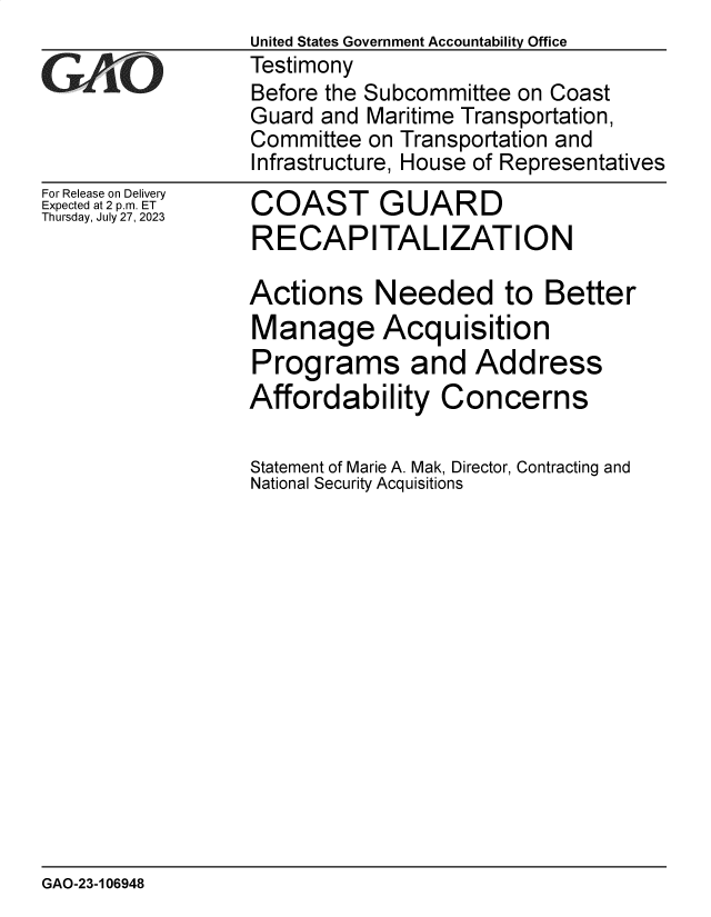handle is hein.gao/gaoozk0001 and id is 1 raw text is: 
For Release on Delivery
Expected at 2 p.m. ET
Thursday, July 27, 2023


COAST GUARD
RECAPITALIZATION

Actions Needed to Better
Manage Acquisition
Programs and Address
Affordability Concerns

Statement of Marie A. Mak, Director, Contracting and
National Security Acquisitions


GAO-23-106948


United States Government Accountability Office
Testimony
Before the Subcommittee on Coast
Guard and Maritime Transportation,
Committee on Transportation and
Infrastructure, House of Representatives


