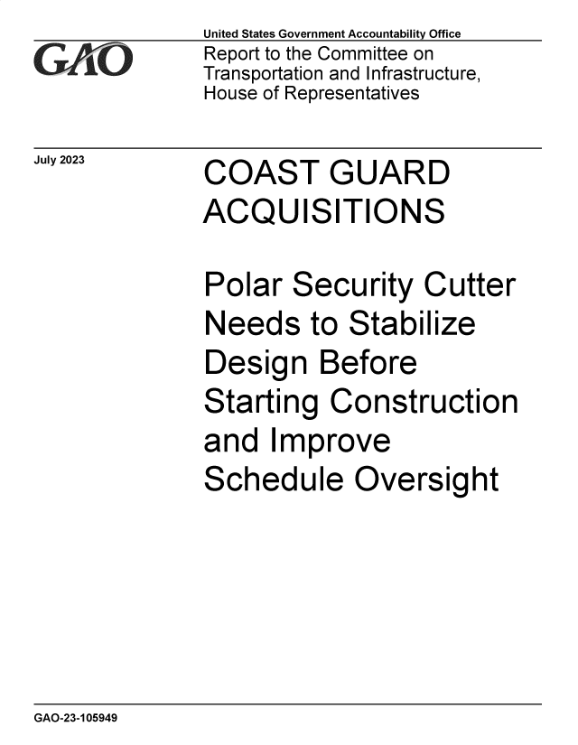 handle is hein.gao/gaoozl0001 and id is 1 raw text is: United States Government Accountability Office
Report to the Committee on
Transportation and Infrastructure,
House of Representatives


July 2023


COAST GUARD
ACQUISITIONS


Polar  Security   Cutter
Needs to Stabilize
Design Before
Starting   Construction
and   Improve
Schedule Oversight


GAO-23-105949


