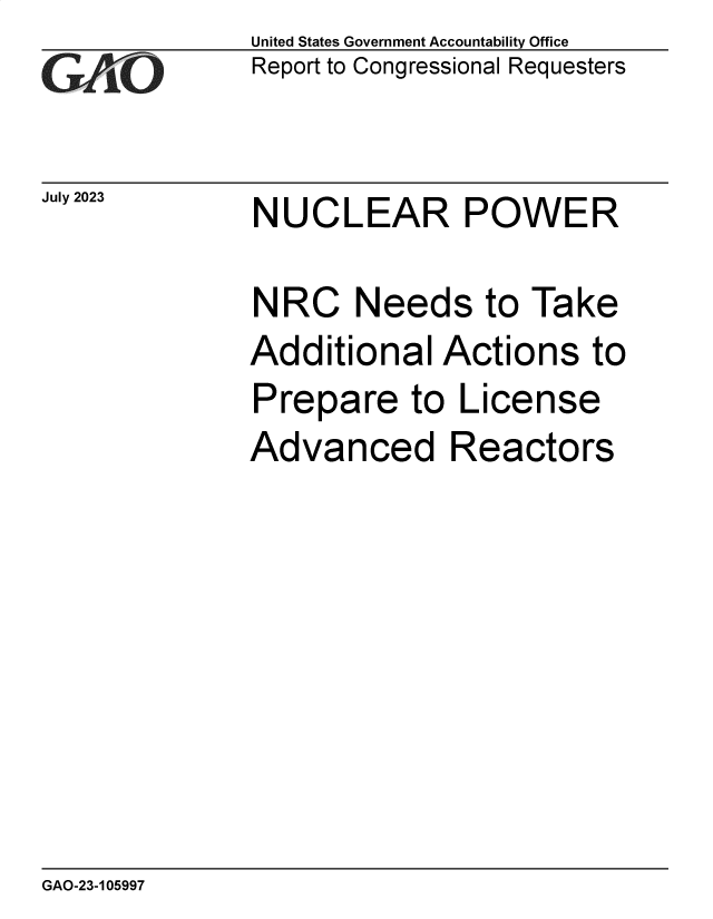 handle is hein.gao/gaopcc0001 and id is 1 raw text is: United States Government Accountability Office
Report to Congressional Requesters


July 2023


NUCLEAR POWER


NRC Needs to Take
Additional   Actions   to
Prepare to License
Advanced Reactors


GAO-23-105997


