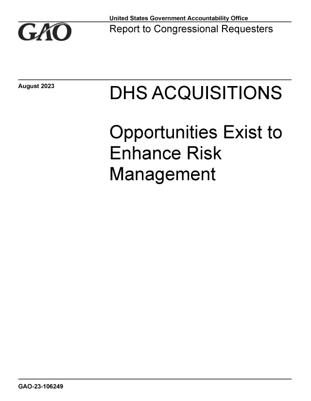 handle is hein.gao/gaopce0001 and id is 1 raw text is: United States Government Accountability Office
Report to Congressional Requesters


August 2023


DHS ACQUISITIONS


Opportunities Exist to
Enhance Risk
Management


GAO-23-106249


