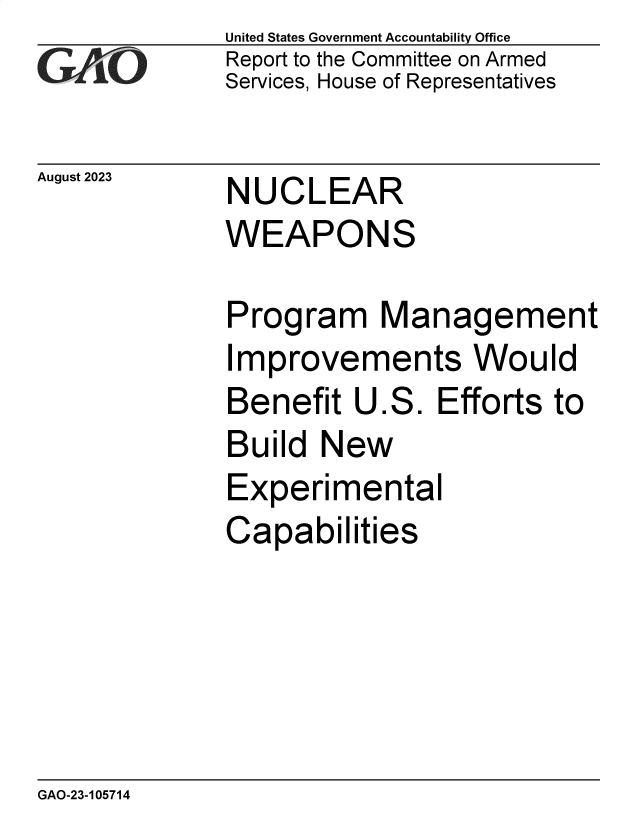 handle is hein.gao/gaopcn0001 and id is 1 raw text is: United States Government Accountability Office
Report to the Committee on Armed
Services, House of Representatives


August 2023


NUCLEAR
WEAPONS


Program Management
Improvements Would
Benefit  U.S.   Efforts to
Build  New
Experimental
Capabilities


GAO-23-105714


