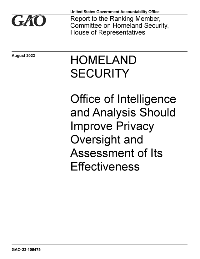 handle is hein.gao/gaopdl0001 and id is 1 raw text is: United States Government Accountability Office
Report to the Ranking Member,
Committee on Homeland Security,
House of Representatives


August 2023


HOMELAND
SECURITY


Office  of  Intelligence
and  Analysis Should
Improve Privacy
Oversight and
Assessment of Its
Effectiveness


GAO-23-105475


