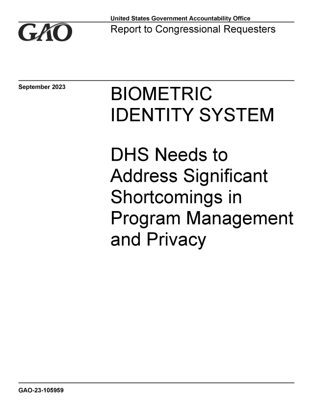 handle is hein.gao/gaopdr0001 and id is 1 raw text is: United States Government Accountability Office
Report to Congressional Requesters


September 2023


BIOMETRIC


IDENTITY SYSTEM


DH


S


Needs   to


Add


ress


Significant


Shortcomings in
Program Management
and  Privacy


GAO-23-105959


