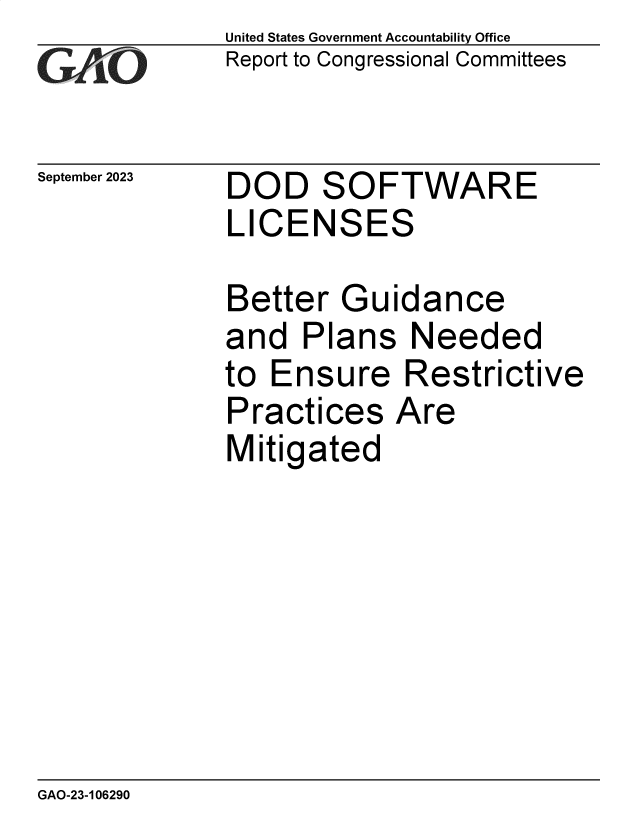 handle is hein.gao/gaopds0001 and id is 1 raw text is: United States Government Accountability Office
Report to Congressional Committees


September 2023


DOD SOFTWARE
LICENSES


Better   Guidance
and   Plans   Needed
to Ensure Restrictive
Practices   Are
Mitigated


GAO-23-106290


