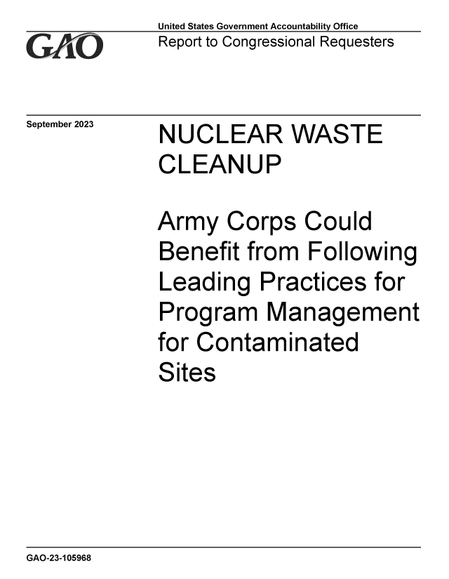 handle is hein.gao/gaophb0001 and id is 1 raw text is: United States Government Accountability Office
Report to Congressional Requesters


September 2023


NUCLEAR WASTE
CLEANUP


Army   Corps   Could
Benefit  from  Following
Leading   Practices   for
Program Management
for Contaminated
Sites


GAO-23-105968


