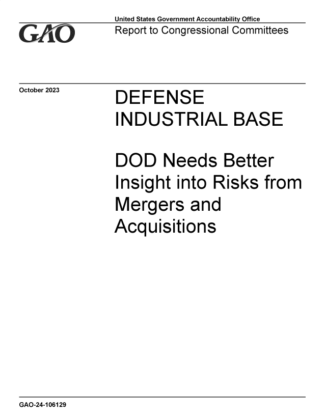 handle is hein.gao/gaophc0001 and id is 1 raw text is: United States Government Accountability Office
Report to Congressional Committees


October 2023


DEFENSE


INDUSTRIAL BASE

DOD Needs Better


I


nsight  into  Risks  from


Mergers and
Acquisitions


GAO-24-106129


