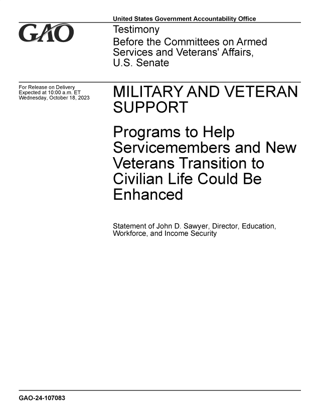 handle is hein.gao/gaophe0001 and id is 1 raw text is: United States Government Accountability Office
Testimony
Before the Committees on Armed
Services and Veterans' Affairs,
U.S. Senate


For Release on Delivery
Expected at 10:00 am. ET
Wednesday, October 18, 2023


MILITARY AND VETERAN
SUPPORT

Programs to Help
Servicemembers and New
Veterans Transition to
Civilian   Life  Could Be
Enhanced

Statement of John D. Sawyer, Director, Education,
Workforce, and Income Security


GAO-24-107083


