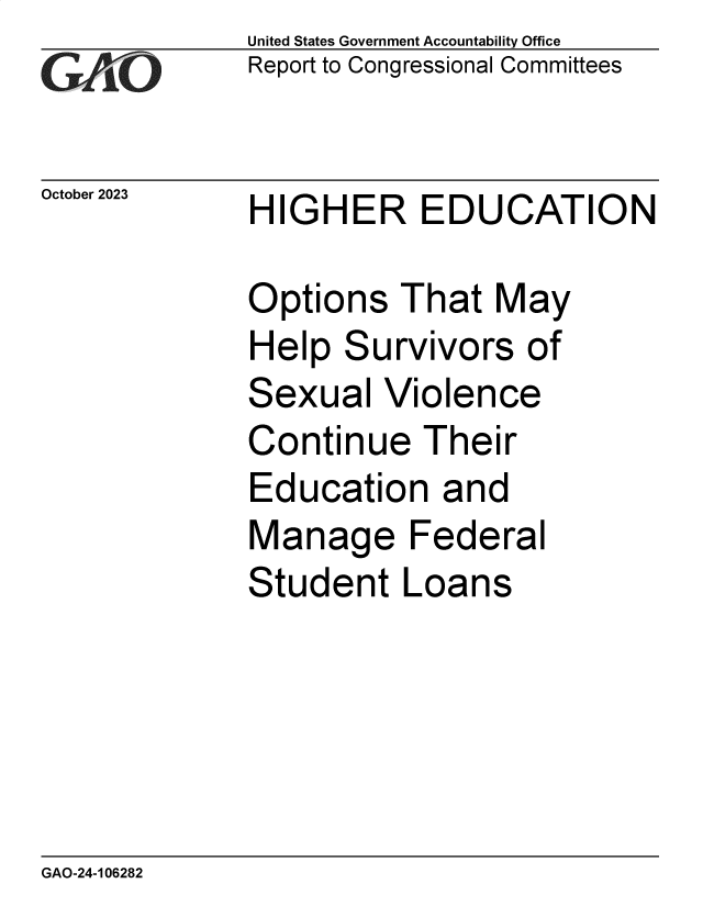 handle is hein.gao/gaopib0001 and id is 1 raw text is: United States Government Accountability Office
Report to Congressional Committees


October 2023


HIGHER EDUCATION


Options   That  May
Help  Survivors   of
Sexual   Violence
Continue   Their
Education   and
Manage Federal
Student   Loans


GAO-24-106282


-77


