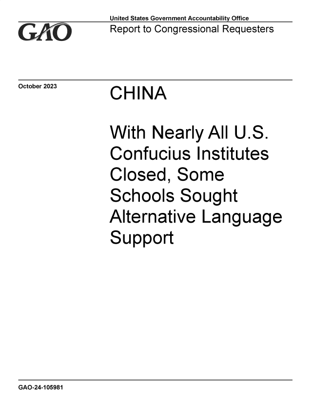 handle is hein.gao/gaopin0001 and id is 1 raw text is:               United States Government Accountability Office
              Report to Congressional Requesters


October 2023   CHINA

              With   Nearly   All U.S.
              Confucius Institutes
              Closed, Some
              Schools Sought
              Alternative Language
              Support


GAO-24-105981


