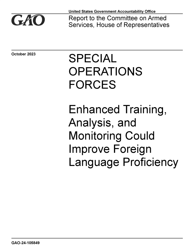 handle is hein.gao/gaopiq0001 and id is 1 raw text is: United States Government Accountability Office
Report to the Committee on Armed
Services, House of Representatives


October 2023


SPECIAL


OPERATIONS
FORCES

Enhanced Training,
Analysis,   and
Monitoring Could
Improve Foreign
Language Proficiency


GAO-24-105849


